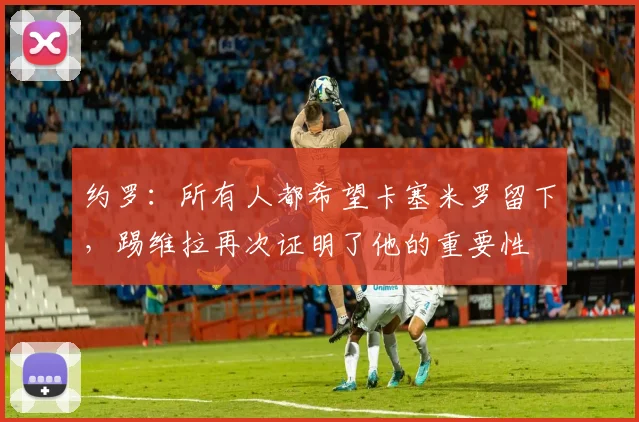 约罗：所有人都希望卡塞米罗留下，踢维拉再次证明了他的重要性